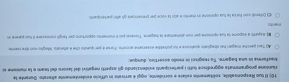 Il tuo Responsabile, solitamente solare e sorridente, oggi è arrivato in ufficio evidentemente alterato. Durante la 
riunione programmata aggredisce tutti i partecipanti evidenziando gli aspetti negativi del lavoro del team e la riunione si 
trasforma in una bagarre. Tu reagisci in modo assertivo, dunque: 
A) Taci perché magari hai sbagliato qualcosa e lui potrebbe essersene accorto. Forse è per questo che è alterato. Meglio non dire niente. 
B) Aspetti a esporre la tua opinione per non alimentare la bagarre. Troverai poi il momento opportuno per fargli conoscere il tuo parere in 
merito. 
C) Difendi con forza la tua opinione in merito e alzi la voce per prevaricare gli altri partecipanti.