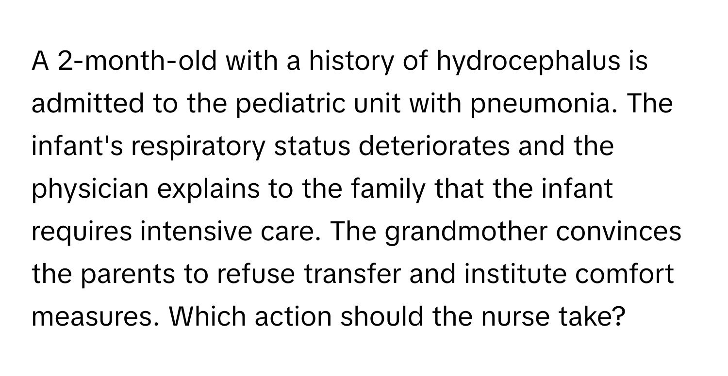 A 2-month-old with a history of hydrocephalus is admitted to the pediatric unit with pneumonia. The infant's respiratory status deteriorates and the physician explains to the family that the infant requires intensive care. The grandmother convinces the parents to refuse transfer and institute comfort measures. Which action should the nurse take?