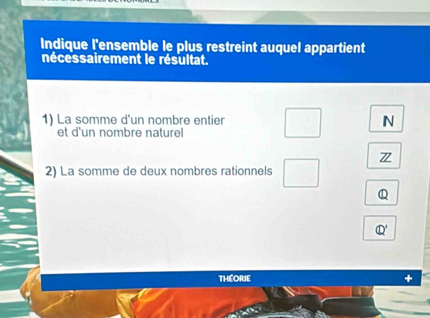 Indique l'ensemble le plus restreint auquel appartient 
nécessairement le résultat. 
1) La somme d'un nombre entier N 
et d'un nombre naturel 
Z 
2) La somme de deux nombres rationnels 
Q 
Q' 
THEORIE