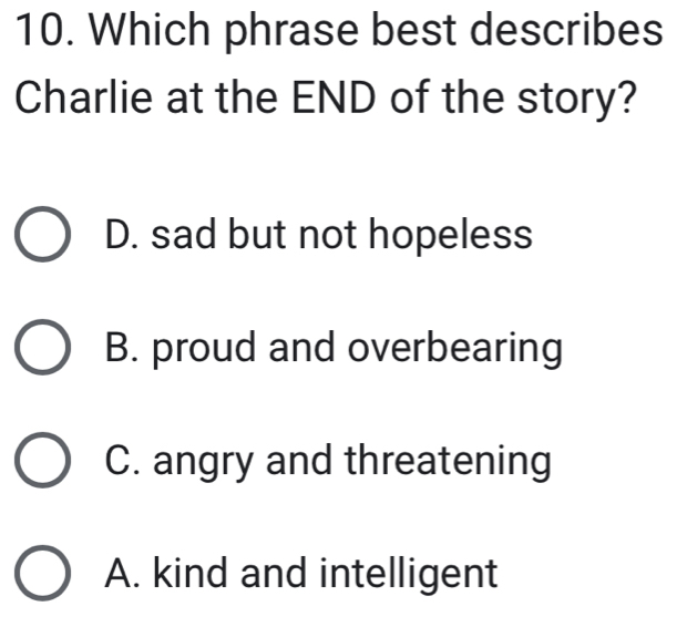 Which phrase best describes
Charlie at the END of the story?
D. sad but not hopeless
B. proud and overbearing
C. angry and threatening
A. kind and intelligent