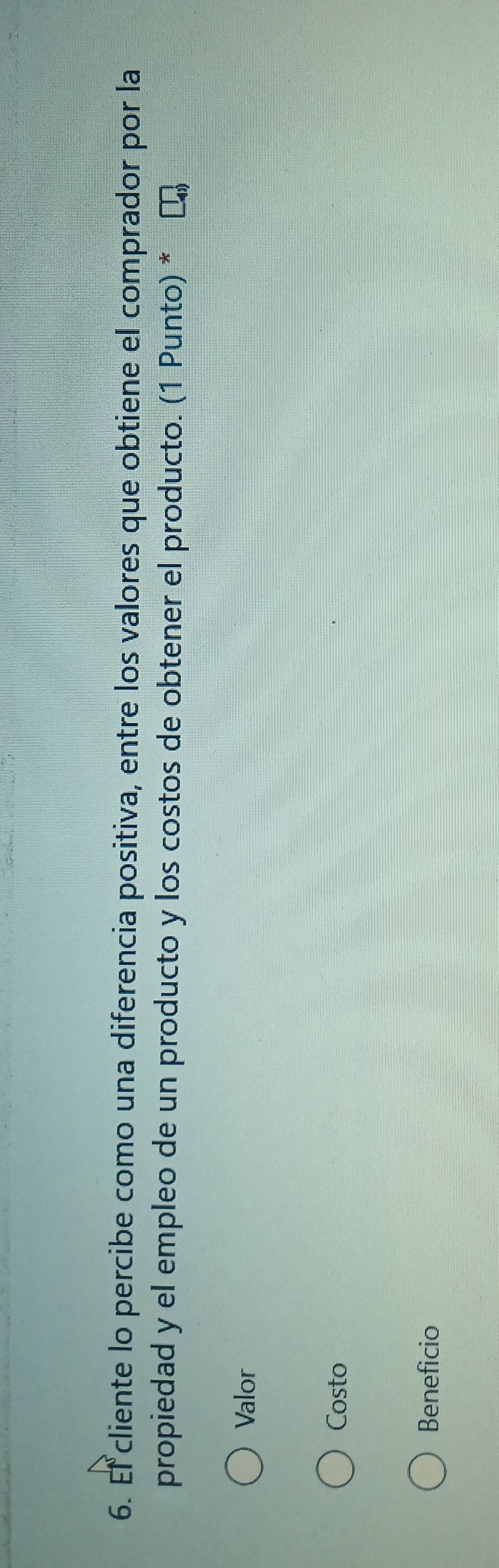 El cliente lo percibe como una diferencia positiva, entre los valores que obtiene el comprador por la
propiedad y el empleo de un producto y los costos de obtener el producto. (1 Punto) *
Valor
Costo
Beneficio