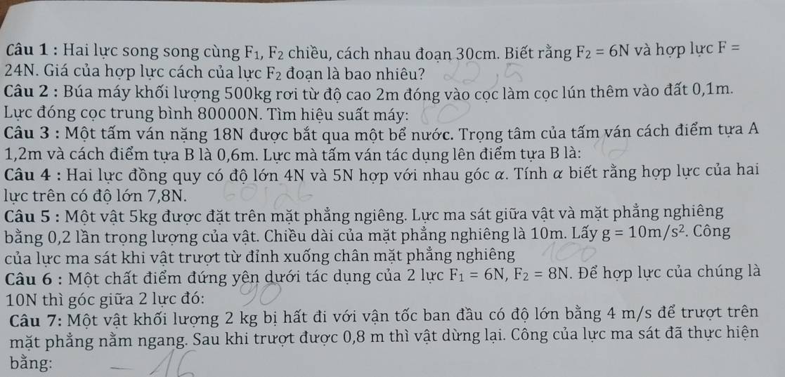 Hai lực song song cùng F_1,F_2 chiều, cách nhau đoạn 30cm. Biết rằng F_2=6N và hợp lực F=
24N. Giá của hợp lực cách của lực F_2 đoạn là bao nhiêu?
Câu 2 : Búa máy khối lượng 500kg rơi từ độ cao 2m đóng vào cọc làm cọc lún thêm vào đất 0,1m.
Lực đóng cọc trung bình 80000N. Tìm hiệu suất máy:
Câu 3 : Một tấm ván nặng 18N được bắt qua một bể nước. Trọng tâm của tấm ván cách điểm tựa A
1,2m và cách điểm tựa B là 0,6m. Lực mà tấm ván tác dụng lên điểm tựa B là:
Câu 4 : Hai lực đồng quy có độ lớn 4N và 5N hợp với nhau góc α. Tính α biết rằng hợp lực của hai
lực trên có độ lớn 7,8N.
Câu 5 : Một vật 5kg được đặt trên mặt phẳng ngiêng. Lực ma sát giữa vật và mặt phẳng nghiêng
bằng 0,2 lần trọng lượng của vật. Chiều dài của mặt phẳng nghiêng là 10m. Lấy g=10m/s^2. Công
của lực ma sát khi vật trượt từ đỉnh xuống chân mặt phẳng nghiêng
Câu 6 : Một chất điểm đứng yên dưới tác dụng của 2lurc F_1=6N,F_2=8N. Để hợp lực của chúng là
10N thì góc giữa 2 lực đó:
Câu 7: Một vật khối lượng 2 kg bị hất đi với vận tốc ban đầu có độ lớn bằng 4 m/s để trượt trên
mặt phẳng nằm ngang. Sau khi trượt được 0,8 m thì vật dừng lại. Công của lực ma sát đã thực hiện
bằng: