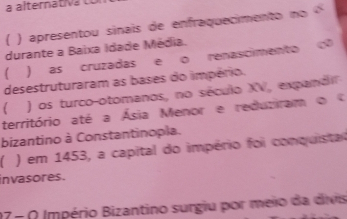 a alternativa to
( ) apresentou sinais de enfraquecimento no «
durante a Baixa Idade Média.
( 
) as cruzadas e o renascimento 
desestruturaram as bases do império.
( ) os turco-otomanos, no século XV, expandir
território até a Ásia Menor e reduziram o 
bizantino à Constantinopla.
 ) em 1453, a capital do império foi conquistat
invasores.
17-0 Império Bizantino surgiu por meio da divis