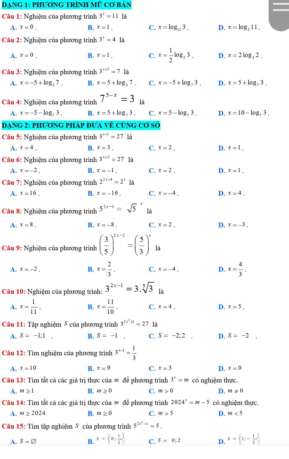 DẠNG 1: PHƯƠNG TRÌNH MÜ Cơ BảN
*  Câu 1: Nghiệm của phương trình 3^x=11 là
A. x=0. B. x=1. C. x=log _113. D. x=log _311.
Câu 2: Nghiệm của phương trình 3^x=4 là
A. x=0. B. x=1. C. x= 1/2 log _23. D. x=2log _32.
Câu 3: Nghiệm của phương trình 3^(x+5)=7 là
A. x=-5+log _37. B. x=5+log _37. C. x=-5+log _73. D. x=5+log _73.
Câu 4: Nghiệm của phương trình 7^(5-x)=3 là
A. x=-5-log _73. B. x=5+log _73. C. x=5-log _73. D. x=10-log _73.
Dạng 2: phươnG phÁp đưA Vẻ cùng  ( CO'Sdot C
Câu 5: Nghiệm của phương trình 3^(x-1)=2 7 là
A. x=4. B. x=3. C. x=2. D. x=1.
*  Câu 6: Nghiệm của phương trình 3^(x+2)=27 là
A. x=-2. B. x=-1. C. x=2. D. x=1.
Câu 7: Nghiệm của phương trình 2^(2x-4)=2^x là
A. x=16. B. x=-16. C. x=-4. D. x=4.
Câu 8: Nghiệm của phương trình 5^(2x-3)=sqrt(5) là
A. x=8. B. x=-8. C. x=2. D. x=-3.
*  Câu 9: Nghiệm của phương trình ( 3/5 )^2x-2=( 5/3 )^x1a
A. x=-2. B. x= 2/3 . C. x=-4. D. x= 4/3 .
Câu 10: Nghiệm của phương trình: 3^(2x-1)=3.sqrt[5](3) là
A. x= 1/11 . B. x= 11/10 . C. x=4. D. x=5.
Câu 11: Tập nghiệm S của phương trình 3^(2x^2)+1=27 là
B.
A. S=-1;1 S=-1. C. S=-2;2 □ D. S=-2.
Câu 12: Tìm nghiệm của phương trình 3^(x-1)= 1/3 
A. x=10 B. x=9 C. x=3 D. x=0
Câu 13: Tìm tất cả các giá trị thực của m để phương trình 3^x=m có nghiệm thực.
B.
A. m≥ 1 m≥ 0 C. m>0 D. m!= 0
Cu 14: Tìm tất cả các giá trị thực của m để phương trình 2024^x=m-5 có nghiệm thực.
A. m≥ 2024 B. m≥ 0 C. m>5 D. m<5</tex>
Câu 15: Tìm tập nghiệm S của phương trình 5^(2x^2)-x=5.
A. S=varnothing B. S= 0; 1/2  C. S=0;2 D. S= 1;- 1/2 