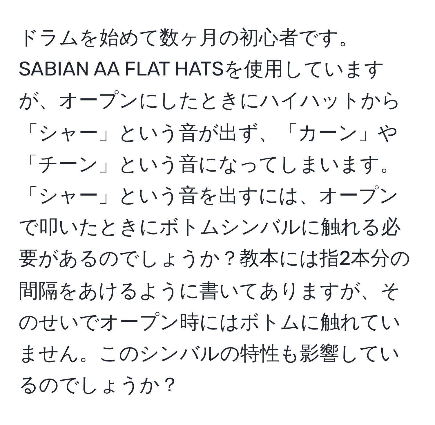 ドラムを始めて数ヶ月の初心者です。SABIAN AA FLAT HATSを使用していますが、オープンにしたときにハイハットから「シャー」という音が出ず、「カーン」や「チーン」という音になってしまいます。「シャー」という音を出すには、オープンで叩いたときにボトムシンバルに触れる必要があるのでしょうか？教本には指2本分の間隔をあけるように書いてありますが、そのせいでオープン時にはボトムに触れていません。このシンバルの特性も影響しているのでしょうか？