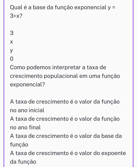 Qual é a base da função exponencial y=
3wedge x
3
X
y
0
Como podemos interpretar a taxa de
crescimento populacional em uma função
exponencial?
A taxa de crescimento é o valor da função
no ano inicial
A taxa de crescimento é o valor da função
no ano final
A taxa de crescimento é o valor da base da
função
A taxa de crescimento é o valor do expoente
da função