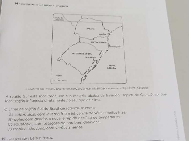 14 = (673201PR24) Observe a imagem.
Disponível em:. Acesso em: 31 jul. 2024. Adaptado
A região Sul está localizada, em sua maioria, abaixo da linha do Trópico de Capricórnio. Sua
localização influencia diretamente no seu tipo de clima.
O clima na região Sul do Brasil caracteriza-se como
A) subtropical, com inverno frio e influência de várias frentes frias.
B) polar, com geadas e neve, e rápido declínio de temperatura.
C) equatorial, com estações do ano bem definidas.
D) tropical chuvoso, com verões amenos.
15 - (G73231PR24) Leia o texto.