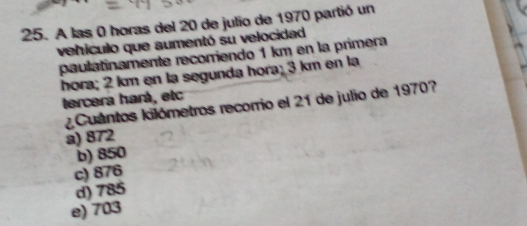 A las 0 horas del 20 de julio de 1970 partió un
vehículo que aumentó su velocidad
paulatinamente recorriendo 1 km en la primera
hora; 2 km en la segunda hora; 3 km en la
tercera hará, etc
¿ Cuántos kilómetros recorrio el 21 de julio de 1970?
a) 872
b) 850
c) 876
d) 785
e) 703