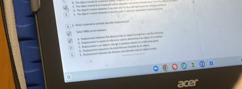 B. The object moved at a constant speed, fo
C. The object moved at an increased speed, ssopped, and slowly moved away from the reference pn
D. The object's motion between 0 seconds and 15 seconds represents an unbalanced force
E E. The object's motion between 0 seconds and 15 seconds represents a balanced force.
A _6. Which statements correctly describe displacement?
√ Select TWO correct aniwers.
√ A. Displacement indicates the distance that an object triveled but not the direction.
B. Displacement is a point of reference used to determine if an object is in motion.
D C. Displacement is an object's change in position relative to a reference point.
D. Displacement represents the total distance traveled by an object.
E E. Displacement indicates the distance and direction that an object travel.