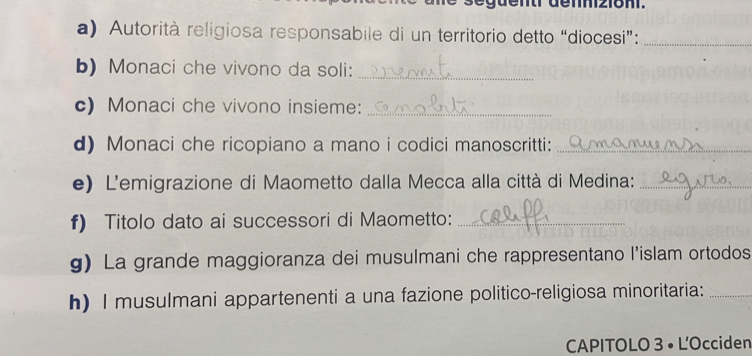 següentr dennizioni. 
a) Autorità religiosa responsabile di un territorio detto “diocesi”:_ 
b) Monaci che vivono da soli: 
_ 
c) Monaci che vivono insieme:_ 
d) Monaci che ricopiano a mano i codici manoscritti:_ 
e) L'emigrazione di Maometto dalla Mecca alla città di Medina:_ 
f) Titolo dato ai successori di Maometto:_ 
g) La grande maggioranza dei musulmani che rappresentano l'islam ortodos 
h) I musulmani appartenenti a una fazione politico-religiosa minoritaria:_ 
CAPITOLO 3 • L'Occiden