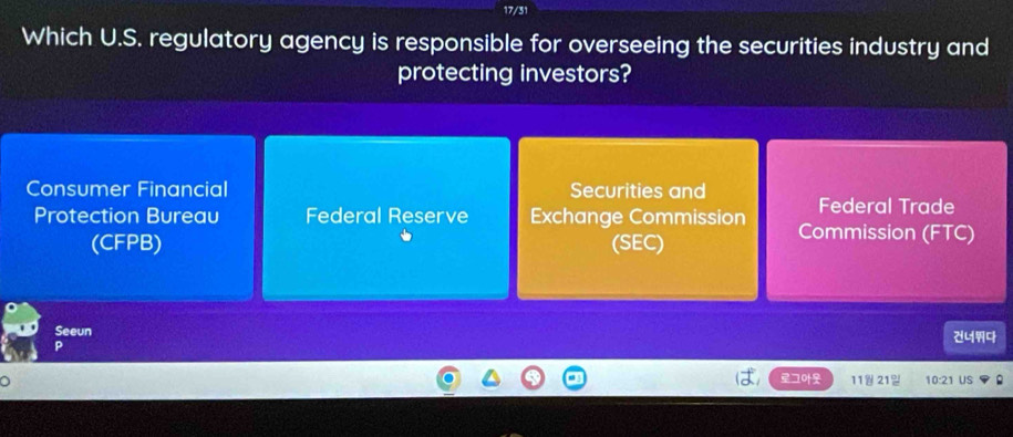 17/31
Which U.S. regulatory agency is responsible for overseeing the securities industry and
protecting investors?
Consumer Financial Securities and Federal Trade
Protection Bureau Federal Reserve Exchange Commission Commission (FTC)
(CFPB) (SEC)
Seeun
ユ 11 21- 10:21 US