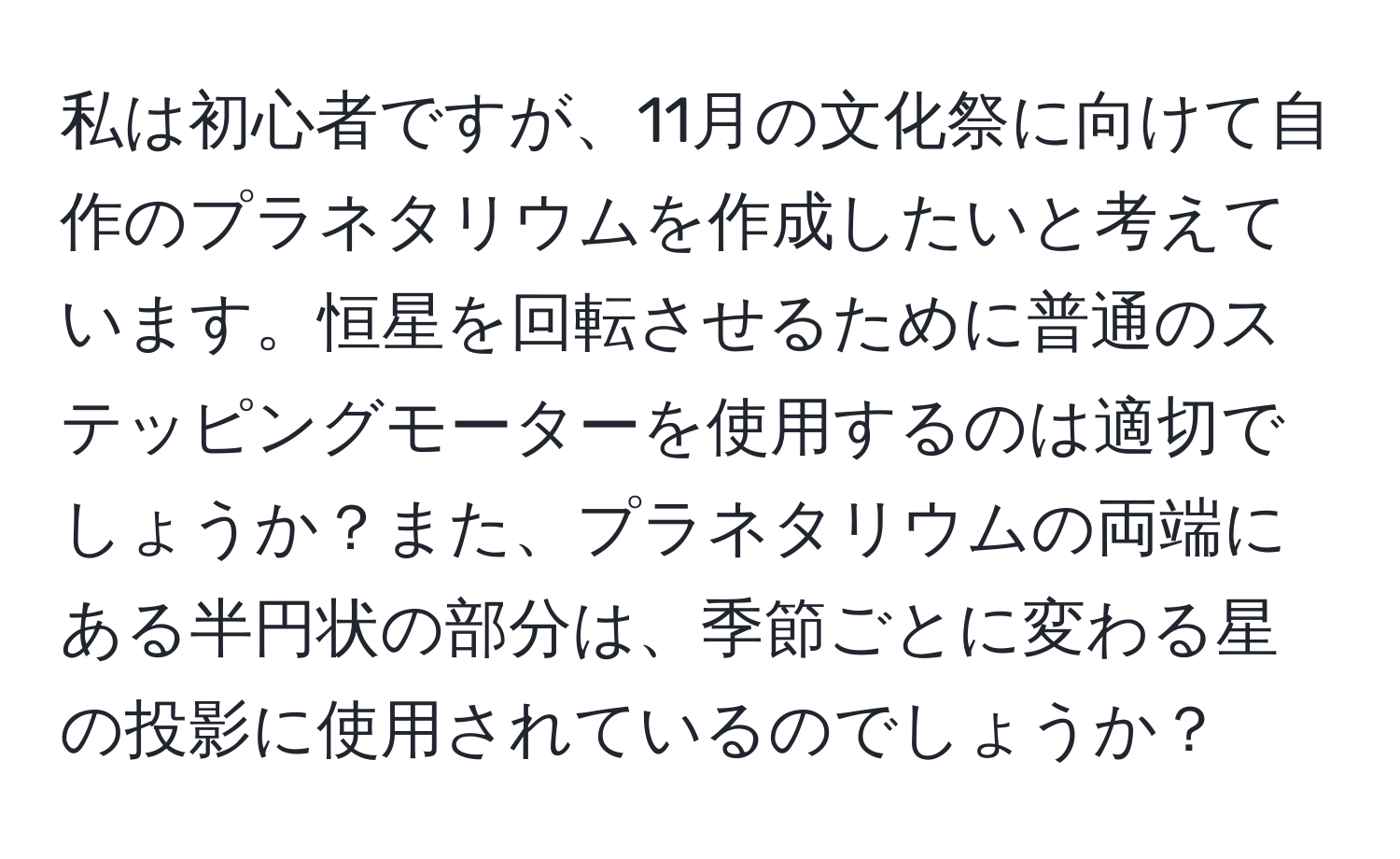 私は初心者ですが、11月の文化祭に向けて自作のプラネタリウムを作成したいと考えています。恒星を回転させるために普通のステッピングモーターを使用するのは適切でしょうか？また、プラネタリウムの両端にある半円状の部分は、季節ごとに変わる星の投影に使用されているのでしょうか？