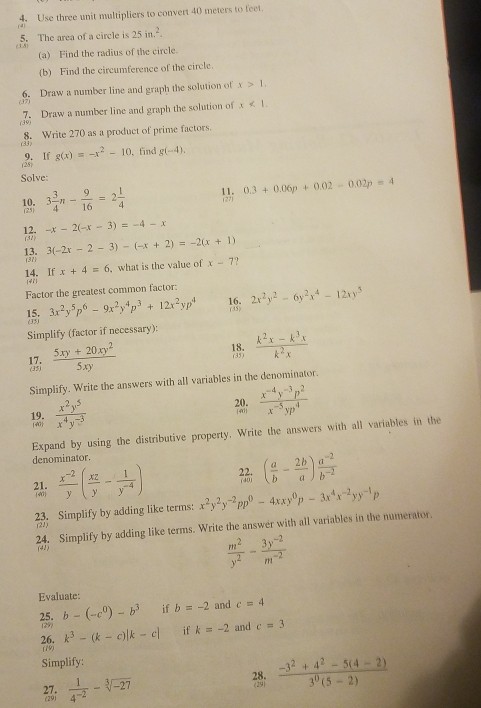 Use three unit multipliers to convert 40 meters to feet.
5. The area of a circle is 25in.^2.
(a) Find the radius of the circle
(b) Find the circumference of the circle.
(37) 6. Draw a number line and graph the solution of x>1,
(39) 7. Draw a number line and graph the solution of x<1.
8. Write 270 as a product of prime factors.
3)
(28) 9. If g(x)=-x^2-10 , fnd g(-4).
Solve:
1 3 3/4 n- 9/16 =2 1/4 
0.3+0.06p+0.02-0.02p=4
 -x-2(-x-3)=-4-x
 3(-2x-2-3)-(-x+2)=-2(x+1)
x+4=6 ,what is the value of x-7 ,
14. If (47)
Factor the greatest common factor: 2x^2y^2-6y^2x^4-12xy^5
15. 3x^2y^5p^6-9x^2y^4p^3+12x^2yp^4 18:
(35)
Simplify (factor if necessary):
1  (5xy+20xy^2)/5xy 
18. (35)  (k^2x-k^3x)/k^2x 
Simplify. Write the answers with all variables in the denominator.
12  x^2y^5/x^4y^(-3) 
38;  (x^(-4)y^(-3)p^2)/x^(-5)yp^4 
Expand by using the distributive property. Write the answers with all variables in the
denominator.
40  (x^(-2))/y ( xz/y - 1/y^(-4) )
21.
( a/b - 2b/a ) (a^(-2))/b^(-2) 
23. Simplify by adding like terms: x^2y^2y^(-2)pp^0-4xxy^0p-3x^4x^(-2)yy^(-1)p
24. Simplify by adding like terms. Write the answer with all variables in the numerator.
(2)

 m^2/y^2 - (3y^(-2))/m^(-2) 
Evaluate:
25. b-(-c^0)-b^3 if b=-2 and c=4
(29)
k^3-(k-c)|k-c| if k=-2 and c=3
26. (19
Simplify:
 1/4^(-2) -sqrt[3](-27)
2:  (-3^2+4^2-5(4-2))/3^0(5-2) 