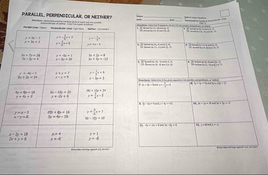 PARALLEL, PERPENDICULAR, OR NEITHER? Names Pate: __： _  4 1  Lnear Cot  
Homewark 9s Parslel B. Perpendicular Lines
Directions: Determine whether the lines given in each box are paraliel. Directiona: Determine if sogments 43 and CD are perslel, perpendicular, or nather (Denr 1)
perpendiculan or neither. Color the boxes as follows:
(-2,13)
Parallel Lin1 frac overline ABoverline CD formed by formed by /(-5,0) and and (0,3) 2. 48 formed by (3, 7) and (-6, 1) co formed t (-6,-5 lnd (0,-1)
(10,3)
overline CD formed by foorhed try (-6,2) (-2,4) 4.  48/CD  formed armed t (-3,8) and (2,3)
3 overline AB
(-1,11) and (5,-7) (-8,2)
(-4,6)
for med by (6,5) and (3,-1)
forned by (-8,-1) and (-4,2) 6.
 AB/CD  formed by (0,-3) and (12,6) frac overline ABoverline CD fored N(2,-5) MT A(-4,7)
Directions: Determine if the given equations are parallel, perpendicular, or neither.
77 3x+2y= G and y=- 3/2 x+5 3y=4x+75.8 nd 9x+12y=12
9. 8x-2y=4andx+4y=-12 10, 3x+2y=10 and 2x+3y=-3
11. -4y=-2x+8 and 3x-6y=6 12. y.=-8andx=-1
'''Oino Ilson (Aã things Algetro''', LLCS, 2013-2017