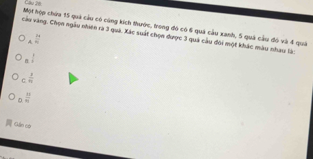 Gầu 28:
Một hộp chứa 15 quá cầu có cùng kích thước, trong đó có 6 quá cầu xanh, 5 quá cầu đó và 4 quả
cu vàng. Chọn ngầu nhiên rà 3 quả. Xác suất chọn được 3 quá cầu đôi một khác màu nhau là:
A  24/91 
B.  1/5 
C.  3/93 
D.  25/91 
Gần có