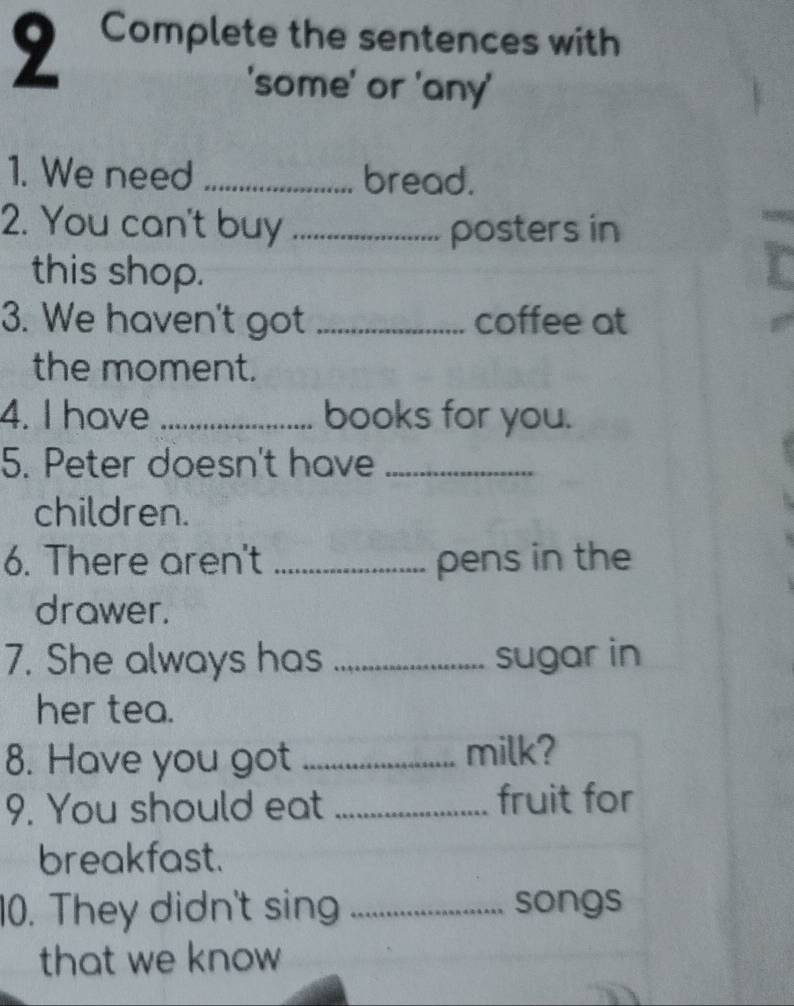 Complete the sentences with 
'some' or 'any' 
1. We need _bread. 
2. You can't buy _posters in 
this shop. 
3. We haven't got _coffee at 
the moment. 
4. I have _books for you. 
5. Peter doesn't have_ 
children. 
6. There aren't _pens in the 
drawer. 
7. She always has _sugar in 
her tea. 
8. Have you got _milk? 
9. You should eat _fruit for 
breakfast. 
10. They didn't sing _songs 
that we know