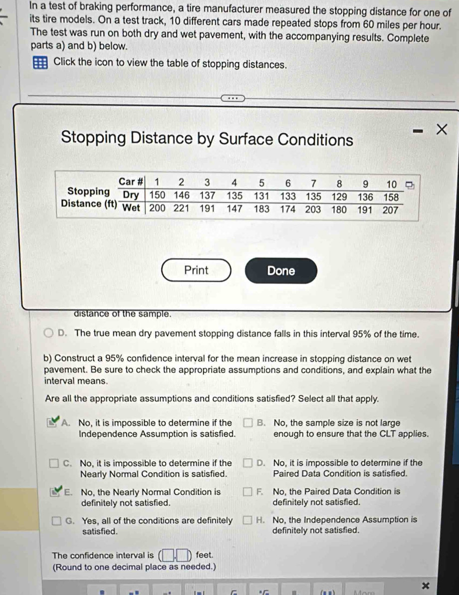 In a test of braking performance, a tire manufacturer measured the stopping distance for one of
its tire models. On a test track, 10 different cars made repeated stops from 60 miles per hour.
The test was run on both dry and wet pavement, with the accompanying results. Complete
parts a) and b) below.
Click the icon to view the table of stopping distances.
Stopping Distance by Surface Conditions
Print Done
distance of the sample.
D. The true mean dry pavement stopping distance falls in this interval 95% of the time.
b) Construct a 95% confidence interval for the mean increase in stopping distance on wet
pavement. Be sure to check the appropriate assumptions and conditions, and explain what the
interval means.
Are all the appropriate assumptions and conditions satisfied? Select all that apply.
A. No, it is impossible to determine if the B. No, the sample size is not large
Independence Assumption is satisfied. enough to ensure that the CLT applies.
C. No, it is impossible to determine if the D. No, it is impossible to determine if the
Nearly Normal Condition is satisfied. Paired Data Condition is satisfied.
E. No, the Nearly Normal Condition is F. No, the Paired Data Condition is
definitely not satisfied. definitely not satisfied.
G. Yes, all of the conditions are definitely H. No, the Independence Assumption is
satisfied. definitely not satisfied.
The confidence interval is feet.
(Round to one decimal place as needed.)
x