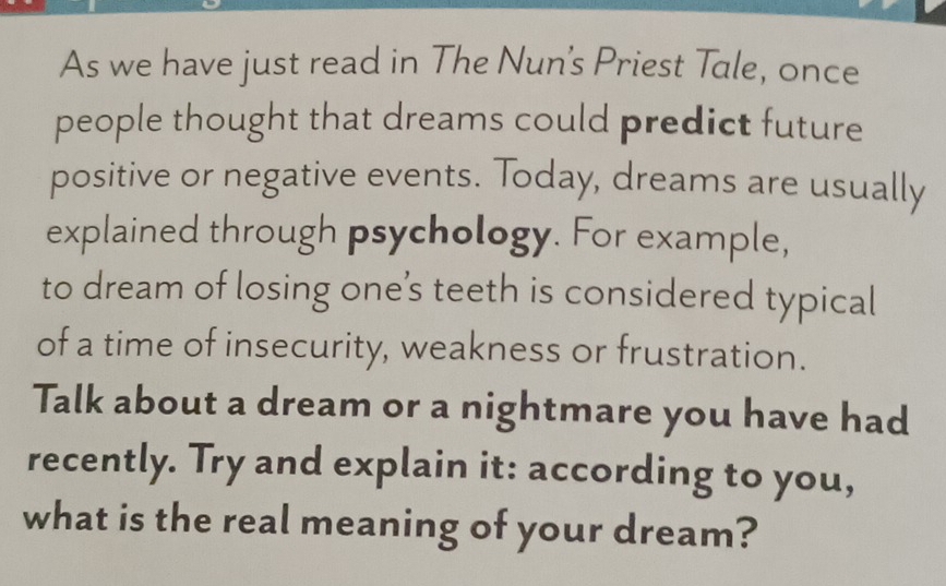 As we have just read in The Nun's Priest Tale, once 
people thought that dreams could predict future 
positive or negative events. Today, dreams are usually 
explained through psychology. For example, 
to dream of losing one’s teeth is considered typical 
of a time of insecurity, weakness or frustration. 
Talk about a dream or a nightmare you have had 
recently. Try and explain it: according to you, 
what is the real meaning of your dream?