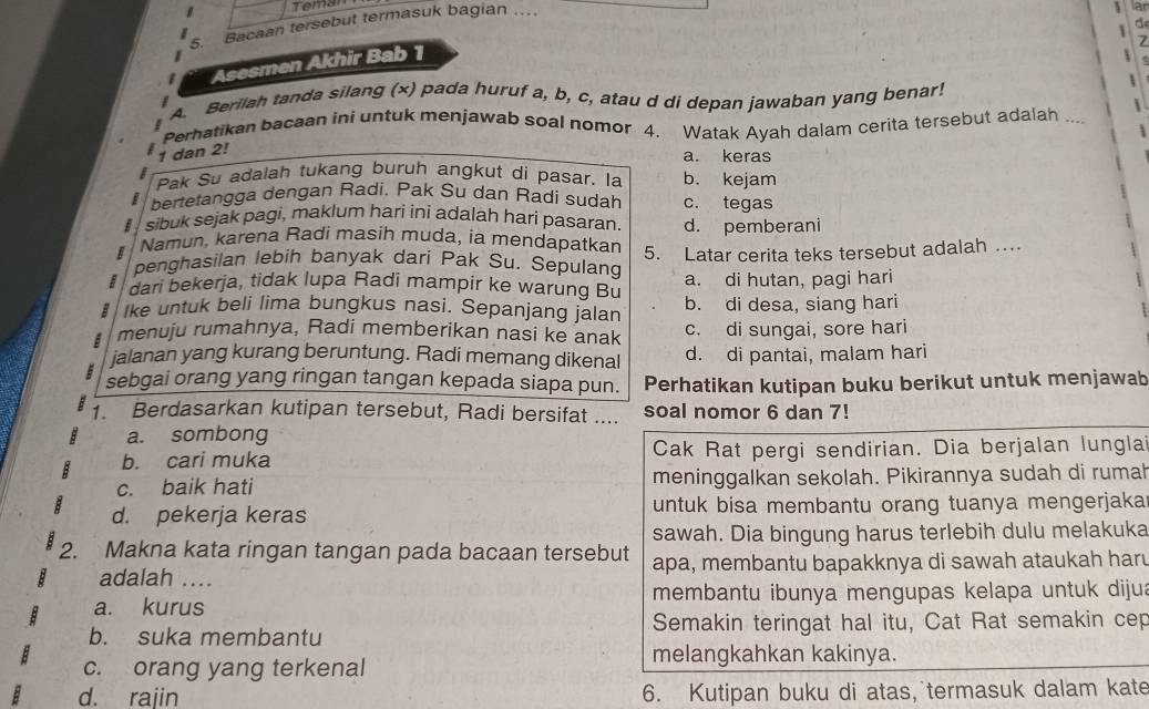 Temal
5. Bacaan tersebut termasuk bagian …
a
  
Asesmen Akhir Bab 1
A. Berilah tanda silang (x) pada huruf a, b, c, atau d di depan jawaban yang benar!


Perhatikan bacaan ini untuk menjawab soal nomor 4. Watak Ayah dalam cerita tersebut adalah ....
1 dan 2!
a. keras
Pak Su adalah tukang buruh angkut di pasar. la b. kejam
bertetangga dengan Radi. Pak Su dan Radi sudah c. tegas
sibuk sejak pagi, maklum hari ini adalah hari pasaran. d. pemberani
Namun, karena Radi masih muda, ia mendapatkan
penghasilan lebih banyak dari Pak Su. Sepulang 5. Latar cerita teks tersebut adalah …
B dari bekerja, tidak lupa Radi mampir ke warung Bu a. di hutan, pagi hari
Ike untuk beli lima bungkus nasi. Sepanjang jalan b. di desa, siang hari
menuju rumahnya, Radi memberikan nasi ke anak c. di sungai, sore hari
jalanan yang kurang beruntung. Radi memang dikenal d. di pantai, malam hari
sebgai orang yang ringan tangan kepada siapa pun. Perhatikan kutipan buku berikut untuk menjawab
1. Berdasarkan kutipan tersebut, Radi bersifat .... soal nomor 6 dan 7!
a. sombong
b. cari muka Cak Rat pergi sendirian. Dia berjalan lunglai
c. baik hati meninggalkan sekolah. Pikirannya sudah di rumah
d. pekerja keras untuk bisa membantu orang tuanya mengerjakar
sawah. Dia bingung harus terlebih dulu melakuka
2. Makna kata ringan tangan pada bacaan tersebut apa, membantu bapakknya di sawah ataukah haru
adalah …
a. kurus membantu ibunya mengupas kelapa untuk dijua
b. suka membantu Semakin teringat hal itu, Cat Rat semakin cep
melangkahkan kakinya.
c. orang yang terkenal
d. rajin 6. Kutipan buku di atas, termasuk dalam kate