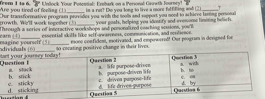 from 1 to 6. Unlock Your Potential: Embark on a Personal Growth Journey! & 
Are you tired of feeling (1) _in a rut? Do you long to live a more fulfilling and (2)_ ? 
Our transformative program provides you with the tools and support you need to achieve lasting personal 
growth. We'll work together 3)_ your goals, helping you identify and overcome limiting beliefs. 
Through a series of interactive workshops and personalized coaching sessions, you'll 
earn (4) essential skills like self-awareness, communication, and resilience. 
magine yourself (5) _more confident, motivated, and empowered! Our program is designed for 
ndividuals (6)_ to creating positive change in their lives. 
t 
Q 
Question 4