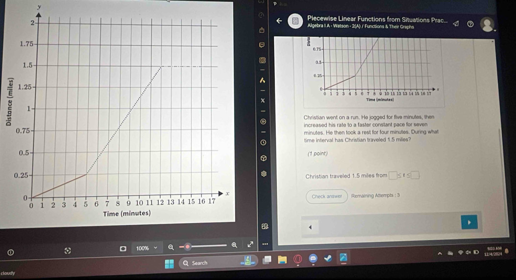 Piecewise Linear Functions from Situations Prac... 
Algebra I A - Watson - 2(A) / Functions & Their Graphs 
Christian went on a run. He jogged for five minutes, then 
increased his rate to a faster constant pace for seven
minutes. He then took a rest for four minutes. During what 
time interval has Christian traveled 1.5 miles? 
(1 point)
□ ≤ t≤ □
Christian traveled 1.5 miles from 
Check answer Remaining Attempts : 3 
B 
..
100%
a Search 
cloudy