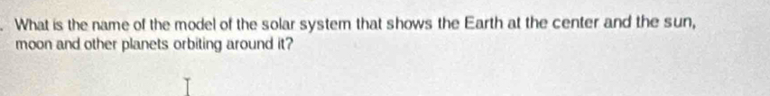 What is the name of the model of the solar system that shows the Earth at the center and the sun, 
moon and other planets orbiting around it?