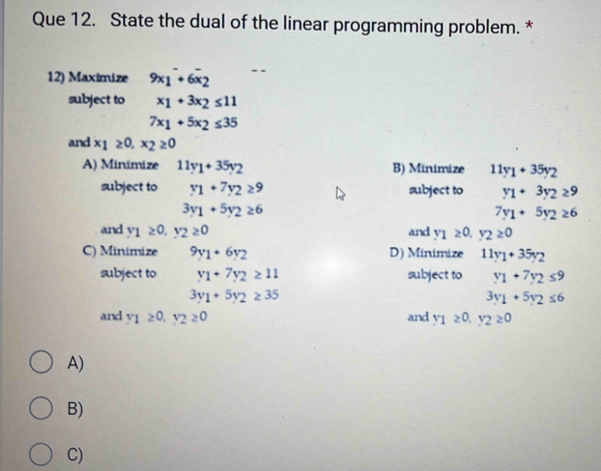 Que 12. State the dual of the linear programming problem. *
12) Maximize 9x_1^(-+6overline x)_2
subject to x_1+3x_2≤ 11
7x_1+5x_2≤ 35
and x_1≥ 0, x_2≥ 0
A) Minimize 11y_1+35y_2 B) Minimize 11y_1+35y_2
subject to y_1+7y_2≥ 9 subject to y_1+3y_2≥ 9
3y_1+5y_2≥ 6
7y_1+5y_2≥ 6
and y_1≥ 0, y_2≥ 0 and y_1≥ 0, y_2≥ 0
C) Minimize 9y_1+6y_2 D) Minimize 11y_1+35y_2
subject to y_1+7y_2≥ 11 subject to y_1+7y_2≤ 9
3y_1+5y_2≥ 35
3y_1+5y_2≤ 6
and y_1≥ 0, y_2≥ 0 and y_1≥ 0, y_2≥ 0
A)
B)
C)