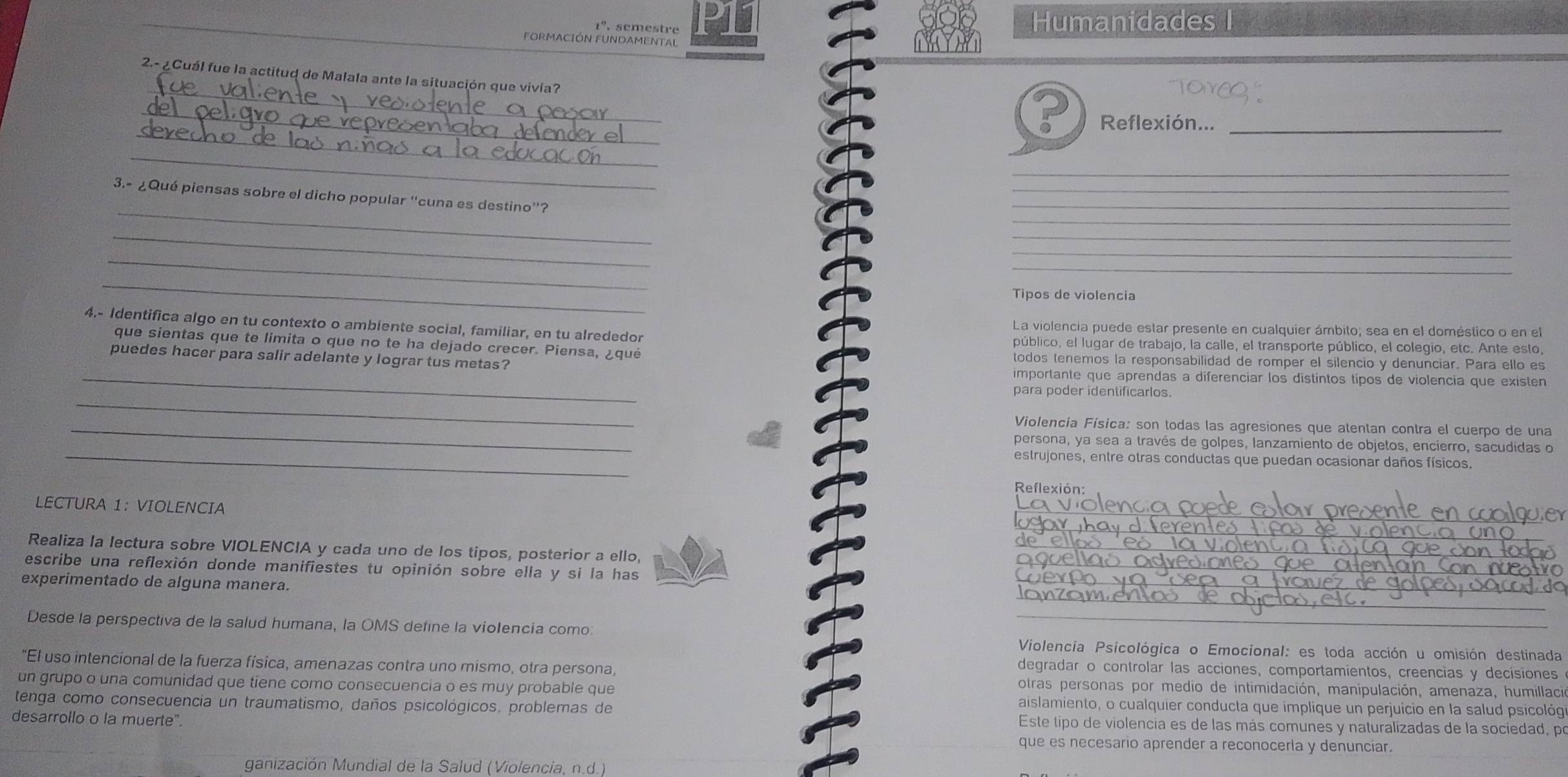 1º semestre P11 Humanidades I
FORMACIÓN FUNDAMENTAL
_
2.- ¿Cuál fue la actitud de Malala ante la situación que vivía?
_
_
Reflexión..._
_
_
3.- ¿Qué piensas sobre el dicho popular “cuna es destino”?
_
_
_
_
_
_
_
_
Tipos de violencia
4.- Identifica algo en tu contexto o ambiente social, familiar, en tu alrededor La violencia puede estar presente en cualquier ámbito; sea en el doméstico o en el
público, el lugar de trabajo, la calle, el transporte público, el colegio, etc. Ante esto,
_
que sientas que te limita o que no te ha dejado crecer. Piensa, ¿qué todos tenemos la responsabilidad de romper el silencio y denunciar. Para ello es
puedes hacer para salir adelante y lograr tus metas? importante que aprendas a diferenciar los distíntos tipos de violencia que existen
_
para poder identificarlos.
_Violencia Física: son todas las agresiones que atentan contra el cuerpo de una
_
persona, ya sea a través de golpes, lanzamiento de objetos, encierro, sacudidas o
estrujones, entre otras conductas que puedan ocasionar daños físicos.
Reflexión:
LECTURA 1: VIOLENCIA
_
_
Realiza la lectura sobre VIOLENCIA y cada uno de los tipos, posterior a ello,_
escribe una reflexión donde manifiestes tu opinión sobre ella y si la has_
_
experimentado de alguna manera.
_
Desde la perspectiva de la salud humana, la OMS define la violencia como
_
_
Violencia Psicológica o Emocional: es toda acción u omisión destinada
"El uso intencional de la fuerza física, amenazas contra uno mismo, otra persona,
degradar o controlar las acciones, comportamientos, creencias y decisiones
otras personas por medio de intimidación, manipulación, amenaza, humillació
un grupo o una comunidad que tiene como consecuencia o es muy probable que aislamiento, o cualquier conducta que implique un perjuicio en la salud psicológ
tenga como consecuencia un traumatismo, daños psicológicos. problemas de
desarrollo o la muerte".
Este tipo de violencia es de las más comunes y naturalizadas de la sociedad, po
que es necesario aprender a reconocerla y denunciar.
ganización Mundial de la Salud (Violencia, n.d.)