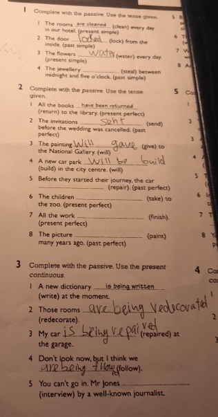 Complete with the passive. Use the tense given s B 
are cleaned (clean) every day
l The rooms in our hotel. (present simple) 6T 
2 The door inside. (past simple) 
( 
(lock) from the T 

3 The flowers (present simple) 
(water) every day. ~ 
B A 
(steall) between 
4 The jewellery midnight and five o'clock. (past simple) 
2 Complete with the passive. Use the tense 5 Co 
given. 
I All the books have been returned 1 
(return) to the library. (present perfect) 
(send) 2
2 The invitations before the wedding was cancelled. (past 
perfect) 
3 
3 The painting_ (give) to 
the National Gallery. (will) 4 
4 A new car park_ 
(build) in the city centre. (will) 
5 Before they started their journey, the car 5 
_(repair). (past perfect) 
6 Ir 
6 The children_ (take) to C 
the zoo. (present perfect) 
7 All the work_ (finish). 7 T 
(present perfect) 
8 The picture _(paint) 8 Y 
many years ago. (past perfect) p 
3 Complete with the passive. Use the present 4 Co 
continuous. 
A new dictionary is being written 
(write) at the moment. 
2 Those rooms_ 
(redecorate). 
2 
3 My car _(repaired) at 
the garage. 
4 Don't look now, but I think we 
_follow). 
5 You can't go in. Mr Jones_ 
(interview) by a well-known journalist.