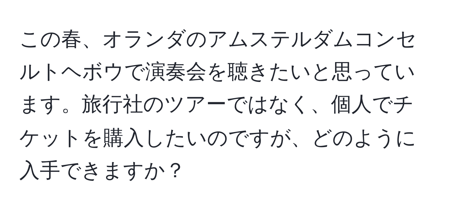 この春、オランダのアムステルダムコンセルトヘボウで演奏会を聴きたいと思っています。旅行社のツアーではなく、個人でチケットを購入したいのですが、どのように入手できますか？