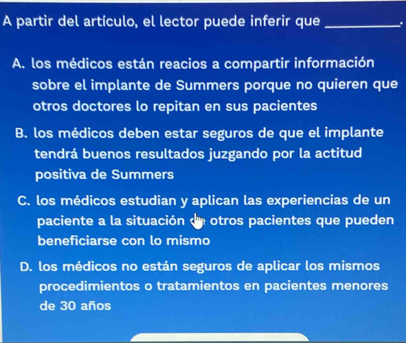 A partir del artículo, el lector puede inferir que_
.
A. los médicos están reacios a compartir información
sobre el implante de Summers porque no quieren que
otros doctores lo repitan en sus pacientes
B. los médicos deben estar seguros de que el implante
tendrá buenos resultados juzgando por la actitud
positiva de Summers
C. los médicos estudian y aplican las experiencias de un
paciente a la situación d otros pacientes que pueden
beneficiarse con lo mismo
D. los médicos no están seguros de aplicar los mismos
procedimientos o tratamientos en pacientes menores
de 30 años