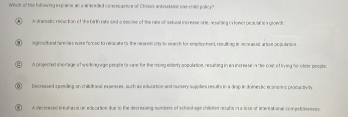 Which of the following explains an unintended consequence of China's antinatalist one-child policy?
A A dramatic reduction of the birth rate and a decline of the rate of natural increase rate, resulting in lower population growth.
⑧ Agricultural families were forced to relocate to the nearest city to search for employment, resulting in increased urban population.
C A projected shortage of working-age people to care for the rising elderly population, resulting in an increase in the cost of living for older people.
D Decreased spending on childhood expenses, such as education and nursery supplies results in a drop in domestic economic productivity.
(E) A decreased emphasis on education due to the decreasing numbers of school-age children results in a loss of international competitiveness.