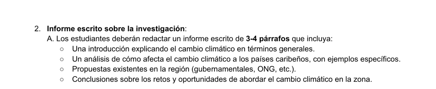 Informe escrito sobre la investigación: 
A. Los estudiantes deberán redactar un informe escrito de 3 - 4 párrafos que incluya: 
Una introducción explicando el cambio climático en términos generales. 
Un análisis de cómo afecta el cambio climático a los países caribeños, con ejemplos específicos. 
Propuestas existentes en la región (gubernamentales, ONG, etc.). 
Conclusiones sobre los retos y oportunidades de abordar el cambio climático en la zona.