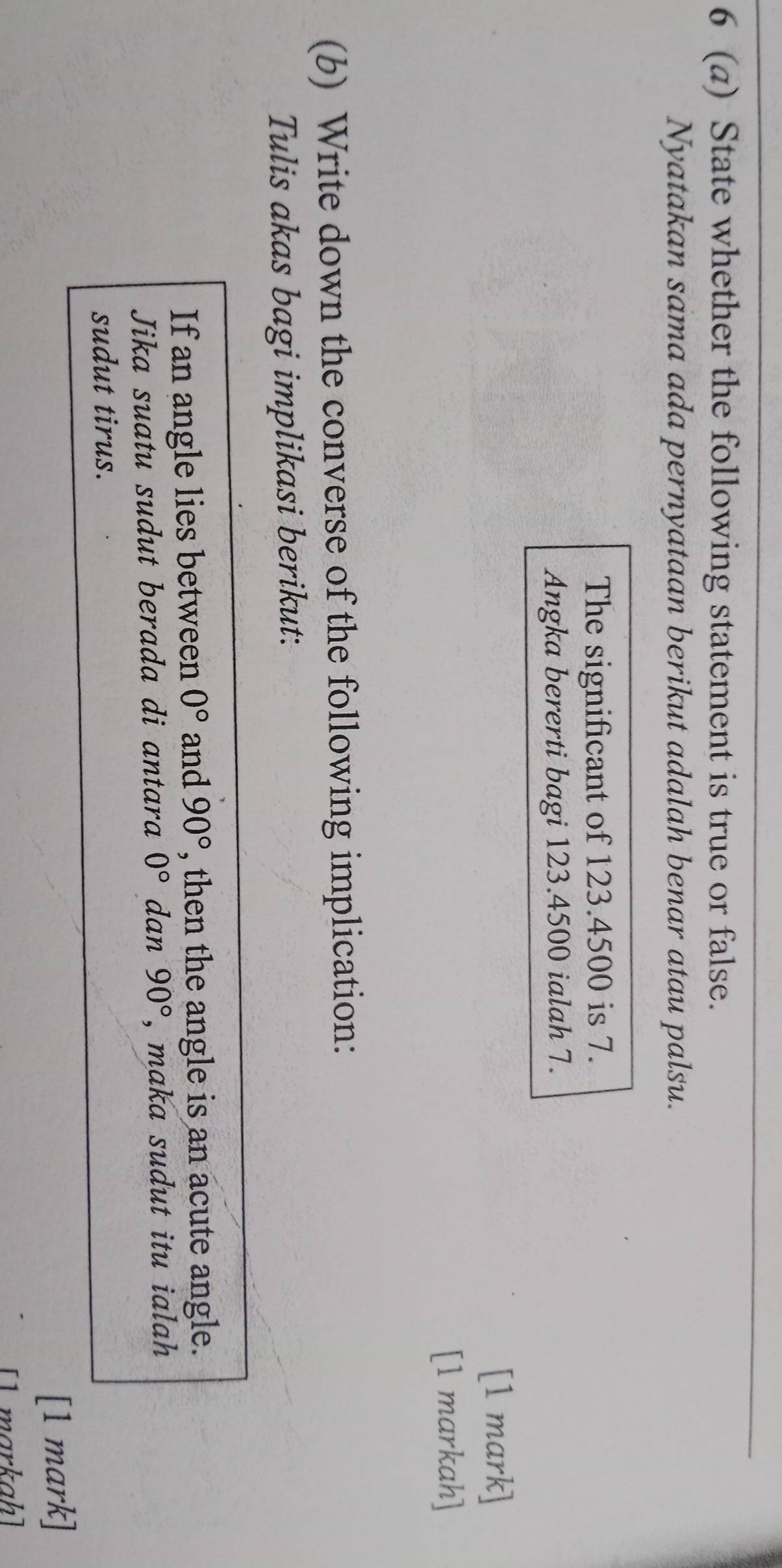 6 (a) State whether the following statement is true or false. 
Nyatakan sama ada pernyataan berikut adalah benar atau palsu. 
The significant of 123.4500 is 7. 
Angka bererti bagi 123.4500 ialah 7. 
[1 mark] 
[1 markah] 
(b) Write down the converse of the following implication: 
Tulis akas bagi implikasi berikut: 
If an angle lies between 0° and 90° , then the angle is an acute angle. 
Jika suatu sudut berada di antara 0° dan 90° , maka sudut itu ialah 
sudut tirus. 
[1 mark] 
[ markah]