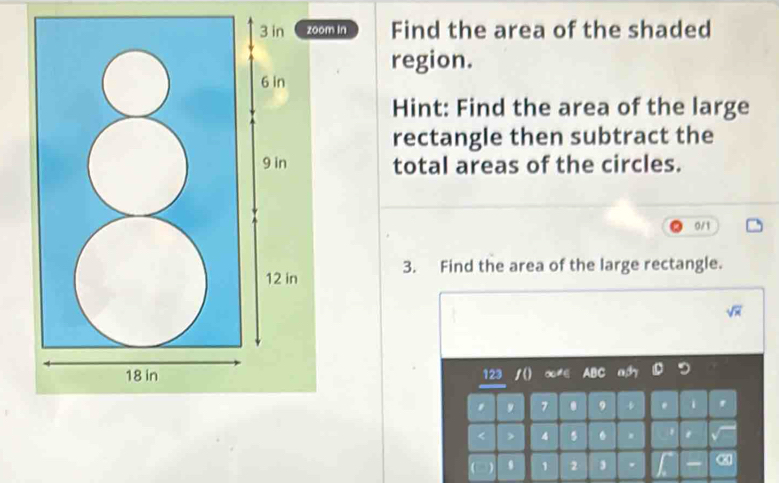 zoom in Find the area of the shaded 
region. 
Hint: Find the area of the large 
rectangle then subtract the 
total areas of the circles.
0/1
3. Find the area of the large rectangle.
sqrt(x)
123 1o
7 . 9 4. 4 6.