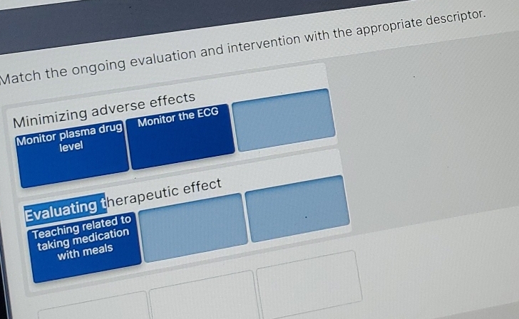 Match the ongoing evaluation and intervention with the appropriate descriptor. 
Minimizing adverse effects 
Monitor plasma drug Monitor the ECG 
level 
Evaluating therapeutic effect 
Teaching related to 
taking medication 
with meals