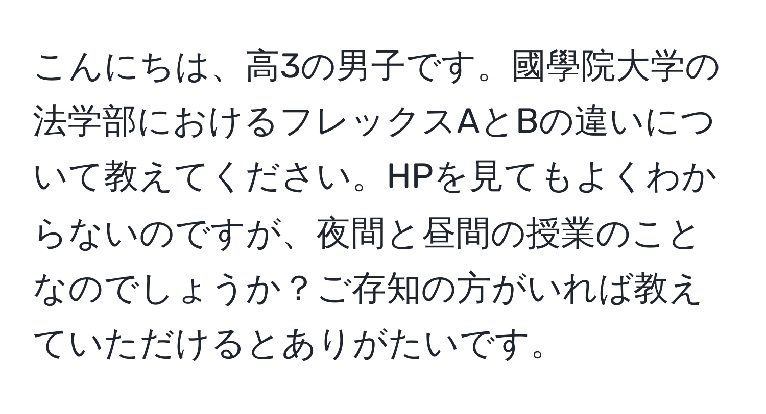 こんにちは、高3の男子です。國學院大学の法学部におけるフレックスAとBの違いについて教えてください。HPを見てもよくわからないのですが、夜間と昼間の授業のことなのでしょうか？ご存知の方がいれば教えていただけるとありがたいです。