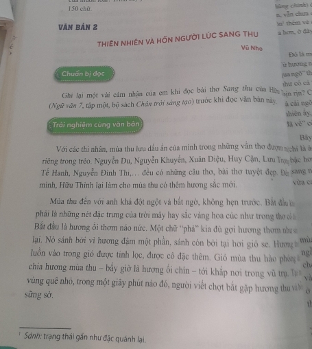 150 chù
hùng chính) 
n, vẫn chưa
Văn Bản 2 10^1 thěm vè
thHIÊN NHIÊN vÀ HỒN NGƯờI LÚC SANG THU a hơn, ở đây
Vũ Nho
Đó là m
ừ hương n
Chuẩn bi đọc jua ngõ'' th
Ghi lại một vài cảm nhận của em khi đọc bài thơ Sang thu của Hùa vin in C thư có cá
(Ngữ văn 7, tập một, bộ sách Chân trởi sáng tạo) trước khi đọc văn bản này à cái ngô
nhiên ấy,
Trải nghiệm cùng văn bản la vê'' o
Bây
Với các thi nhân, mùa thu lưu dấu ấn của mình trong những vẫn thơ đượm n chi là ở
riêng trong trẻo. Nguyễn Du, Nguyễn Khuyễn, Xuân Diệu, Huy Cận, Lưu Tr bậc hơ
Tế Hanh, Nguyễn Đình Thi,... đều có những câu thơ, bài thơ tuyệt đẹp. Độ sang ở
minh, Hữu Thinh lại làm cho mùa thu có thêm hương sắc mới. vừa ca
Mùa thu đến với anh khá đột ngột và bắt ngờ, không họn trước. Bắt đầu 
phải là những nét đặc trưng của trời mây hay sắc vàng hoa cúc như trong thơ c
Bắt đầu là hương ổi thơm náo nức. Một chữ “phả” kia đù gợi hương thơm na
lạai. Nó sánh bởi vì hương đậm một phần, sánh còn bởi tại hơi gió se. Hương mù
ngi
Iuồn vào trong gió được tinh lọc, được cô đặc thêm. Gió mùa thu hào phòn ch
chia hương mùa thu - bấy giờ là hương ổi chín - tới khắp nơi trong vũ trụ T và
vùng quê nhỏ, trong một giây phút nào đó, người viết chợt bắt gặp hương thu vàn  o  
sững sở.
_
*  Sánh: trạng thái gần như đặc quánh lại.