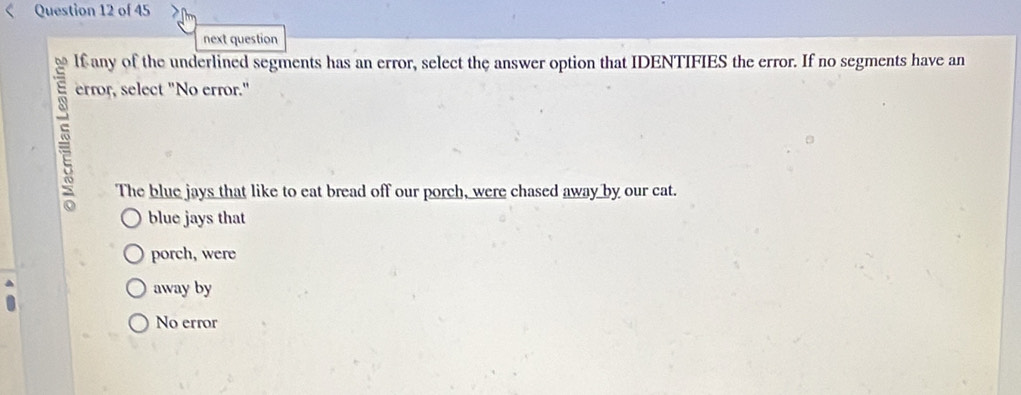 next question
lf any of the underlined segments has an error, select the answer option that IDENTIFIES the error. If no segments have an
5
error, select "No error."
The blue jays that like to eat bread off our porch, were chased away by our cat.
blue jays that
porch, were
away by
No error