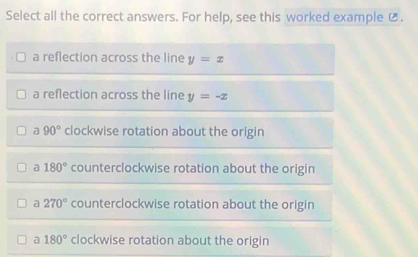 Select all the correct answers. For help, see this worked example Ø.
a reflection across the line y=x
a reflection across the line y=-x
a 90° clockwise rotation about the origin
a 180° counterclockwise rotation about the origin
a 270° counterclockwise rotation about the origin
a 180° clockwise rotation about the origin