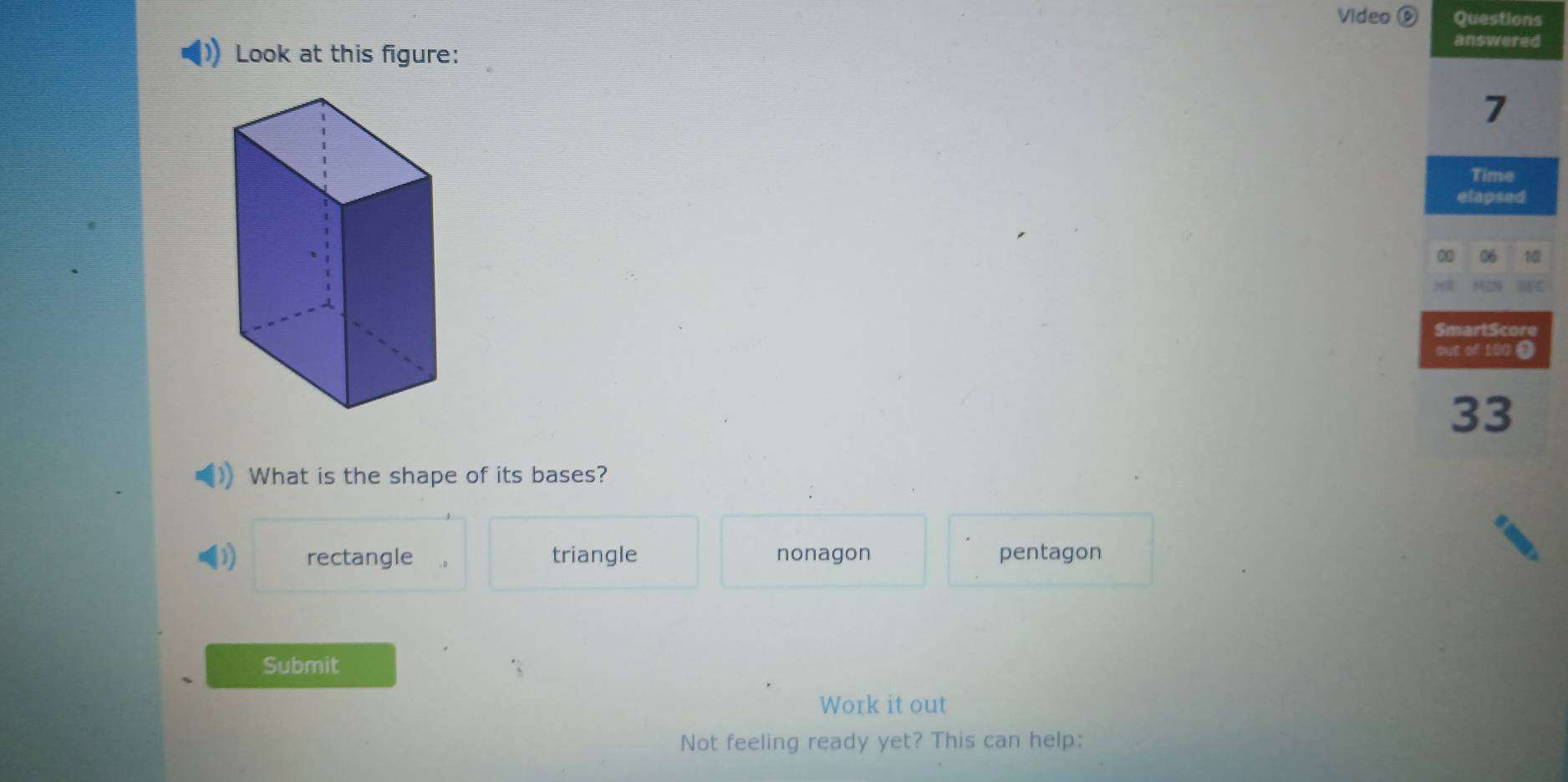 Video Questions
answered
Look at this figure:
7
Time
elapsed
06 10
SmartScore
out of 100 1
33
What is the shape of its bases?
rectangle triangle nonagon pentagon
Submit
Work it out
Not feeling ready yet? This can help: