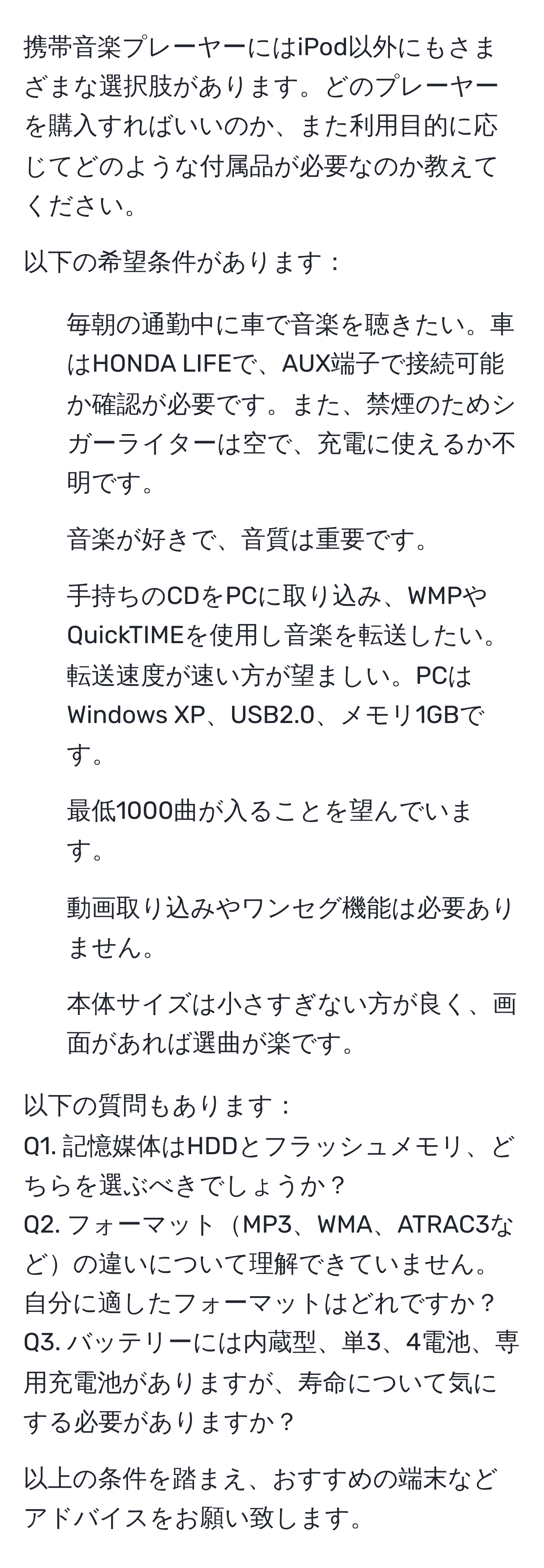 携帯音楽プレーヤーにはiPod以外にもさまざまな選択肢があります。どのプレーヤーを購入すればいいのか、また利用目的に応じてどのような付属品が必要なのか教えてください。

以下の希望条件があります：
1. 毎朝の通勤中に車で音楽を聴きたい。車はHONDA LIFEで、AUX端子で接続可能か確認が必要です。また、禁煙のためシガーライターは空で、充電に使えるか不明です。
2. 音楽が好きで、音質は重要です。
3. 手持ちのCDをPCに取り込み、WMPやQuickTIMEを使用し音楽を転送したい。転送速度が速い方が望ましい。PCはWindows XP、USB2.0、メモリ1GBです。
4. 最低1000曲が入ることを望んでいます。
5. 動画取り込みやワンセグ機能は必要ありません。
6. 本体サイズは小さすぎない方が良く、画面があれば選曲が楽です。

以下の質問もあります：
Q1. 記憶媒体はHDDとフラッシュメモリ、どちらを選ぶべきでしょうか？
Q2. フォーマットMP3、WMA、ATRAC3などの違いについて理解できていません。自分に適したフォーマットはどれですか？
Q3. バッテリーには内蔵型、単3、4電池、専用充電池がありますが、寿命について気にする必要がありますか？

以上の条件を踏まえ、おすすめの端末などアドバイスをお願い致します。