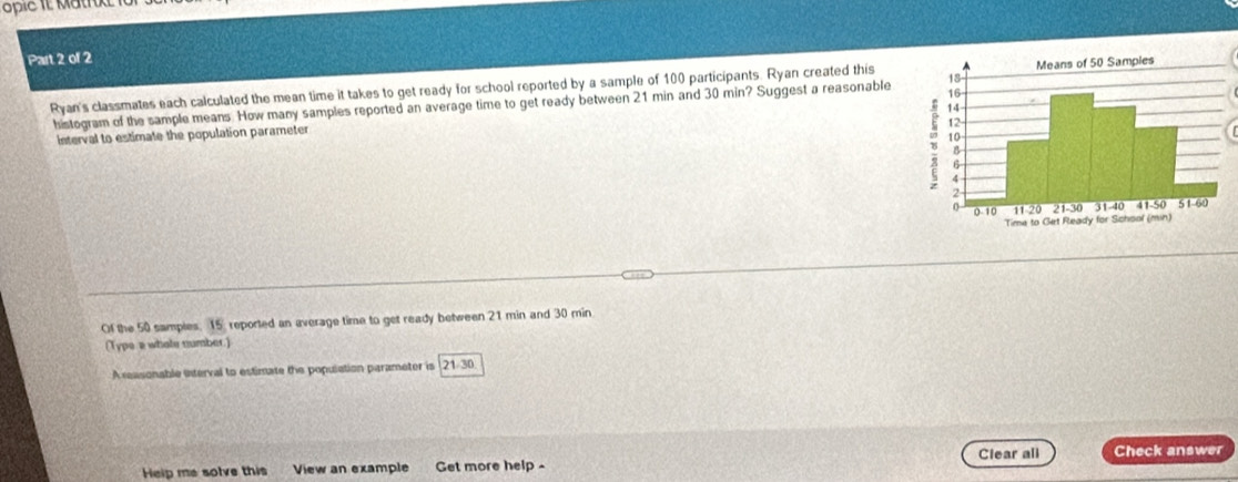 opic i Matrke 1 
Part 2 of 2 
Ryan's classmates each calculated the mean time it takes to get ready for school reported by a sample of 100 participants. Ryan created this 
histogram of the sample means. How many samples reported an average time to get ready between 21 min and 30 min? Suggest a reasonable 
interval to estimate the population parameter 
Of the 50 samples. 15 reported an average time to get ready between 21 min and 30 min
(Type a whote number.) 
A reasonable interval to estimate the population parameter is 21-30
Clear all Check answer 
Help me solve this View an example Get more help -