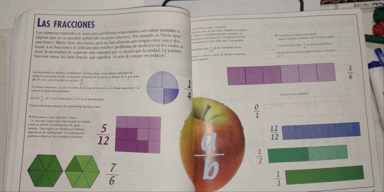 Jagley
Las fracciones
Los números naturales se usan para problemas relacionados con contar unidades u Fracciones como conjuntos
objetos que no se pueden subdividir en partes menores. Por ejemplo: la Tierra tiene En este caso se usa como unidad un conjunto
una luna y Marte tiene dos lunas, pero no hay planetas que tengan entre una y dos e objetos. Cada subconjunto, entonces, co- ◆ Fracciones en una tira de papel.
responde a una fracción. Por ejemplo, si hay
lunas. Las fracciones se utilizan para resolver problemas de medición en los cuales se 0 manzanas y entre ellas hay 4 con gusano. Aquí la unidad se define como la tira de papel.
tiene la necesidad de expresar una cantidad que es menor que la unidad. La palabra endremos que  4/10  de las manzanas tienen Una fracción como  3/6  se puede representar
dividiendo en 6 partes iguales la tira y colorean-
fracción viene del latín fractio, que significa “el acto de romper en pedazos”. usano; es decir, cuatro de las diez manzanas do 3:
Jenen gusano
Los matemáticos definen formalmente las fracciones como parejas ordenadas de
números naturales donde el segundo elemento de la pareja es distinto de 0; por ejem-
 3/6 
plo: 8 y 21, cuya fracción se escribe:  8/21 
Al primer elemento, el que va arriba de la raya de fracción, se le llama numerador y al
otro se le llama denominador.
Veamos otros ejemplos:
Así, en 3/5 ,el3 es el numerador y el 5 es el denominador
 1/4 
Existen diversas maneras de representar las fracciones:
◆ Fracciones como regiones o áreas.
 0/1 
Se usa una región para representar la unidad
y sta se divide en subregiones de igual
tamaño. Una región se visualiza al colorear
podemos observar tres ejemplos distintos:  5/12 
algunas de las subregiones. A continuación
overline C
 12/12 
 1/2 
v
 1/1 