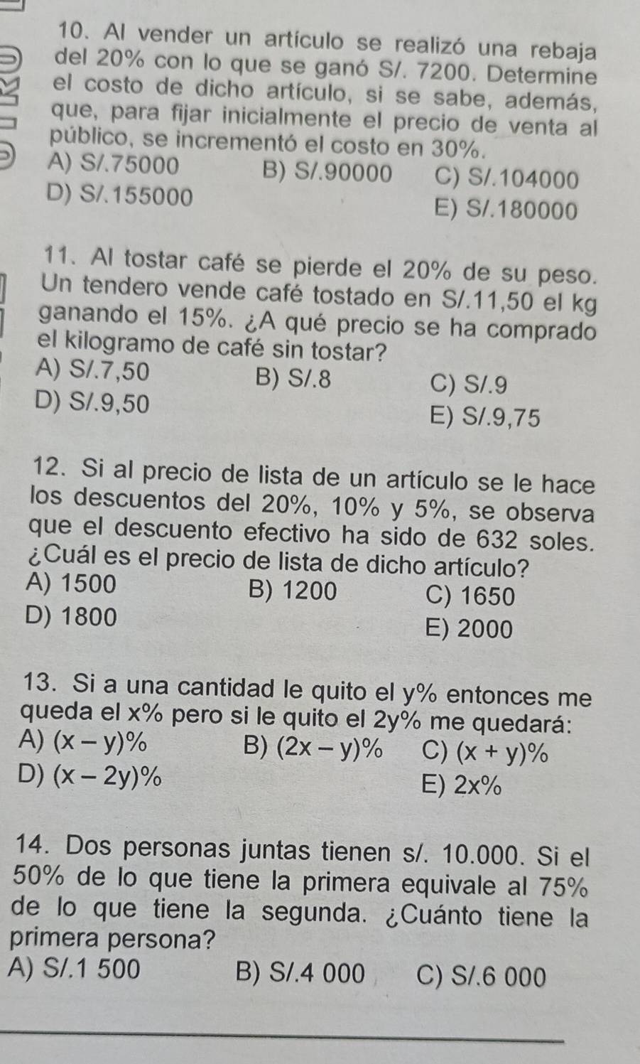 Al vender un artículo se realizó una rebaja
del 20% con lo que se ganó S/. 7200. Determine
el costo de dicho artículo, si se sabe, además,
que, para fijar inicialmente el precio de venta al
público, se incrementó el costo en 30%.
A) S/.75000 B) S/.90000 C) S/.104000
D) S/.155000 E) S/.180000
11. Al tostar café se pierde el 20% de su peso.
Un tendero vende café tostado en S/.11,50 el kg
ganando el 15%. ¿A qué precio se ha comprado
el kilogramo de café sin tostar?
A) S/.7,50 B) S/.8
C) S/.9
D) S/.9,50
E) S/.9,75
12. Si al precio de lista de un artículo se le hace
los descuentos del 20%, 10% y 5%, se observa
que el descuento efectivo ha sido de 632 soles.
¿Cuál es el precio de lista de dicho artículo?
A) 1500 B) 1200 C) 1650
D) 1800 E) 2000
13. Si a una cantidad le quito el y% entonces me
queda el x% pero si le quito el 2y% me quedará:
A) (x-y)% B) (2x-y)% C) (x+y)%
D) (x-2y)% E) 2x%
14. Dos personas juntas tienen s/. 10.000. Si el
50% de lo que tiene la primera equivale al 75%
de lo que tiene la segunda. ¿Cuánto tiene la
primera persona?
A) S/.1 500 B) S/.4 000 C) S/.6 000