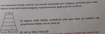 Um marceneiro deseja construir uma escada trapezoidal com 5 degraus, de forma que o mais
baixo e o mais alto tenham larguras, respectivamente, iguais a 60 cm e a 30 cm.
Os degraus serão obtidos cortando-se uma peça linear de madeira cujo
comprimento mínimo, em cm, deve ser
a) 144 b) 180c) 210d) 225 olução, ouseia, a média das bases maior