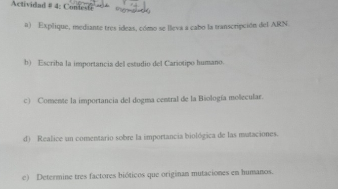 Actividad # 4: Conteste 
a) Explique, mediante tres ideas, cómo se lleva a cabo la transcripción del ARN. 
b) Escriba la importancia del estudio del Cariotipo humano. 
c) Comente la importancia del dogma central de la Biología molecular. 
d) Realice un comentario sobre la importancia biológica de las mutaciones. 
e) Determine tres factores bióticos que originan mutaciones en humanos.