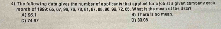 The following data gives the number of applicants that applied for a job at a given company each
month of 1999 : 65, 67, 96, 76, 78, 81, 87, 88, 90, 96, 72, 65. What is the mean of the data?
A) 96.1 B) There is no mean.
C) 74.67 D) 80.08