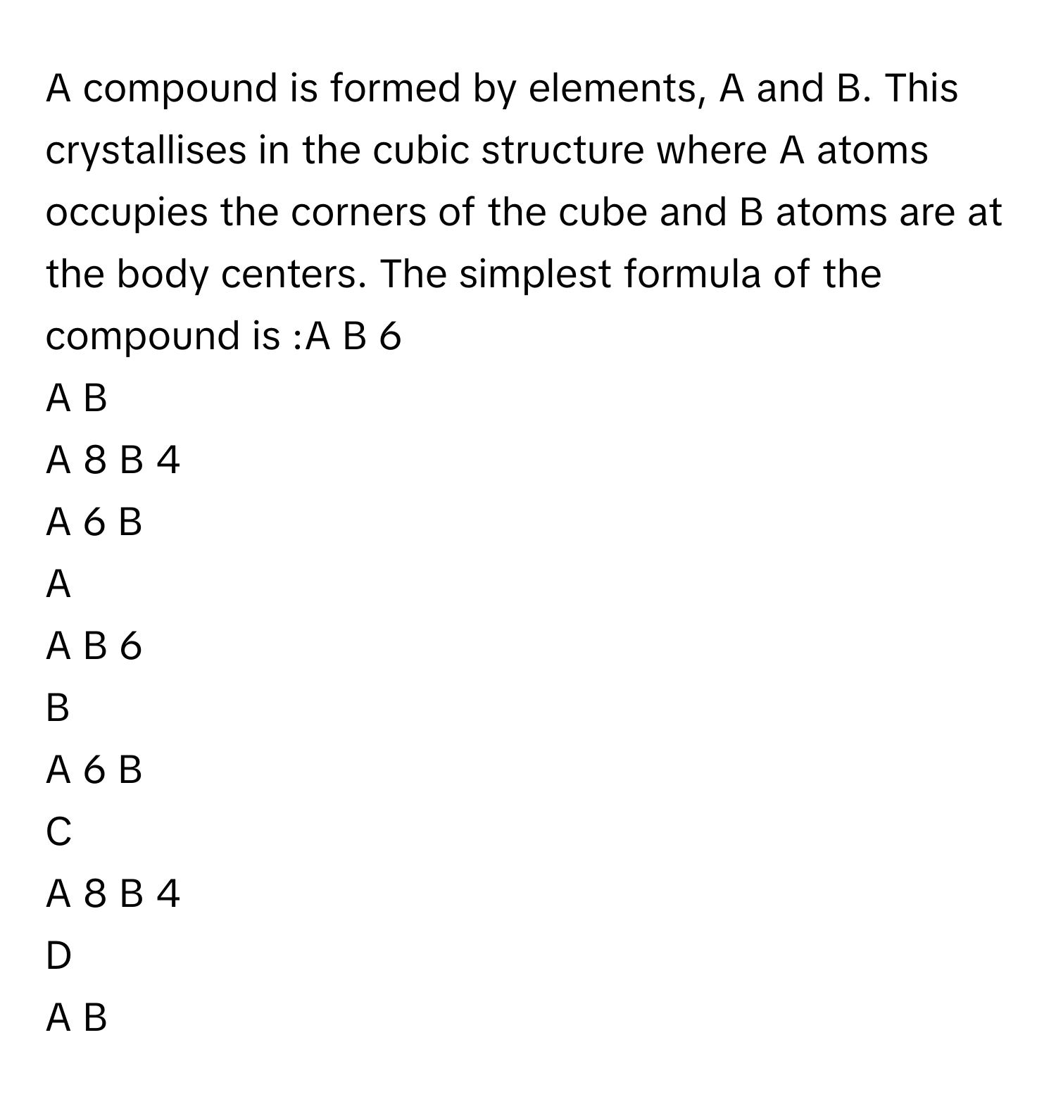 A compound is formed by elements, A and B. This crystallises in the cubic structure where A atoms occupies the corners of the cube and B atoms are at the body centers. The simplest formula of the compound is :A      B     6         
A      B         
A     8      B     4         
A     6      B         

A  
A      B     6          


B  
A     6      B          


C  
A     8      B     4          


D  
A      B