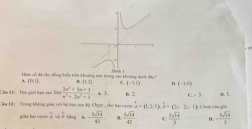 nh
Hàm số đã cho đồng biến trên khoảng nảo trong các khoảng dưới đây?
A. (0;1). B. (1;2). C. (-1;1). D. (-1;0). 
Câu 11: Tìm giới hạn sau limlimits  (2n^3+3n+1)/n^3+2n^2+1  A. 3. B. 2. C. - 3. D. 1.
Câu 12: Trong không gian với hệ trục tọa độ Oxyz , cho hai vectơ beginarrayr 1 aendarray =(1;2;3),beginarrayr 1 bendarray =(2;-2;-1). Côsin của góc
giữa hai vectơ a và l bằng A. - 5sqrt(14)/42 . B.  5sqrt(14)/42 . C.  5sqrt(14)/3 . D. - 5sqrt(14)/3 .